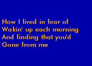 How I lived in fear of
Wu kin' up each morning

And finding that you'd

Gone from me