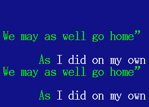We may as well go home

As I did on my own
We may as well go homey

As I did on my own