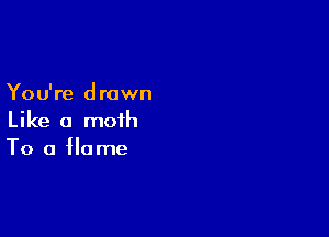 You're drown

Like a moth
To a flame