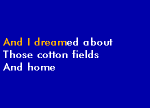And I dreamed about

Those coiion fields

And home