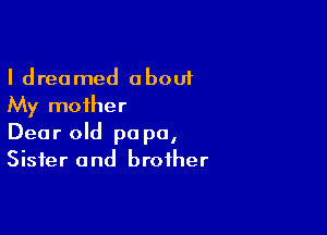 I dreamed about
My mother

Dear old pa pa,
Sister and brother