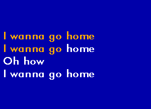 I wanna go home
Iwanna go home

Oh how

Iwanna go home