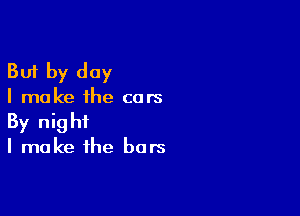 But by day

I make the cars

By night
I make the bars