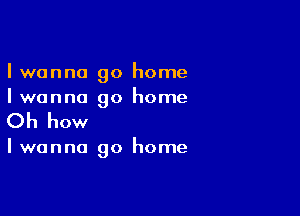 I wanna go home
Iwanna go home

Oh how

Iwanna go home