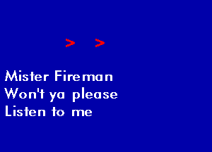 Mister Fireman
Won't ya please
Listen to me