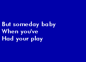 But someday be by

When you've
Had your play