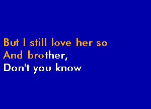 But I still love her so

And brother,

Don't you know