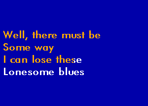 Well, there must be
Some way

I can lose these
Lonesome blues