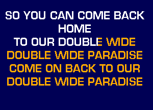 SO YOU CAN COME BACK
HOME
TO OUR DOUBLE WIDE
DOUBLE WIDE PARADISE
COME ON BACK TO OUR
DOUBLE WIDE PARADISE