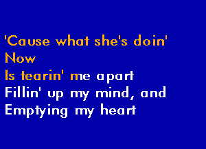 'Cause what she's doin'
Now

Is fearin' me apart
Fillin' up my mind, and
Emptying my heart