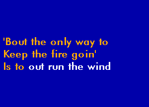 'Bouf the only way to

Keep ihe fire goin'
Is to out run the wind