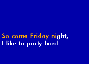 So come Friday night,
I like to party hard