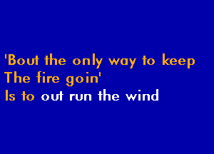 'Bouf the only way to keep

The fire goin'
Is to out run the wind