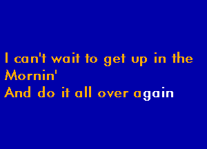 I can't wait to get up in the

Mornin'
And do it a over again