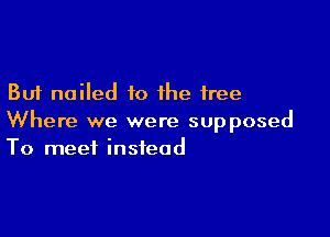 But nailed to the free

Where we were supposed
To meet instead