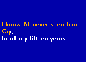 I know I'd never seen him

Cry,
In all my fifteen years