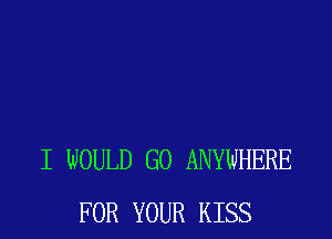 I WOULD GO ANYWHERE
FOR YOUR KISS