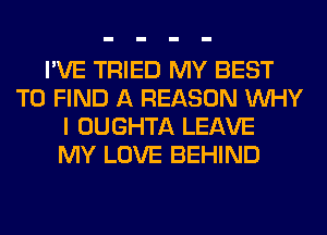 I'VE TRIED MY BEST
TO FIND A REASON WHY
I OUGHTA LEAVE
MY LOVE BEHIND