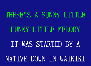 THERES A SUNNY LITTLE
FUNNY LITTLE MELODY
IT WAS STARTED BY A

NATIVE DOWN IN WAIKIKI