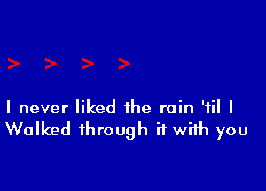 I never liked the rain '1 I
Walked through it with you