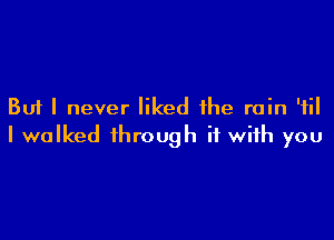 But I never liked the rain 'fil

I walked through it with you