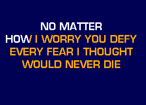 NO MATTER
HOWI WORRY YOU DEFY
EVERY FEAR I THOUGHT
WOULD NEVER DIE