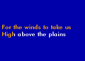 For the winds to take us

High above the plains