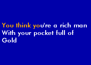 You think you're a rich man

With your pocket full of
Gold