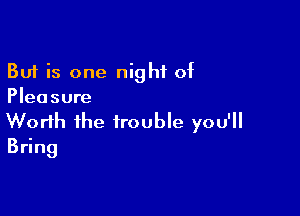 But is one night of
Pleasure

Worth the trouble you'll
Bdng