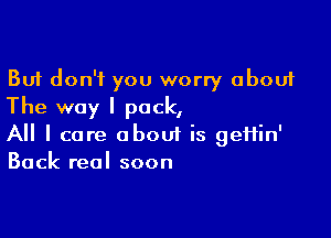 But don't you worry about
The way I pack,

A I care obouf is gefiin'
Back real soon