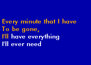 Every minute that l have
To be gone,

I'll have everything
I'll ever need