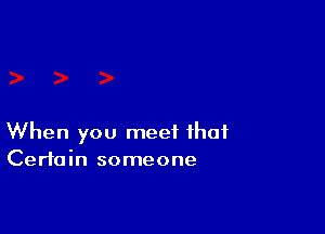When you meet that
Certain someone