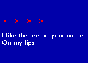 I like the feel of your name
On my lips