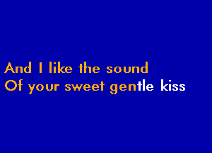 And I like the sound

Of your sweet gentle kiss