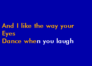 And I like the way your

Eyes
Dance when you laugh