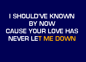 I SHOULD'VE KNOWN
BY NOW
CAUSE YOUR LOVE HAS
NEVER LET ME DOWN