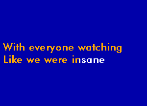 With eve ryone watching

Like we were insane