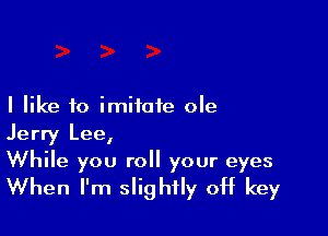 I like to imitate ole

Jerry Lee,

While you roll your eyes
When I'm slightly off key