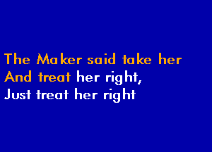 The Maker said take her

And treat her right,
Just treat her right