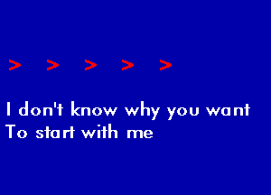 I don't know why you want
To start with me