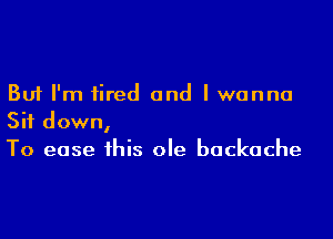 But I'm fired and I wanna

Sit down,
To ease this ole backache