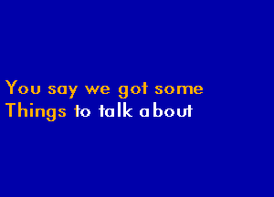 You say we got some

Things to talk aboui