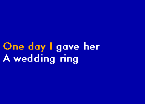 One day I gave her

A wedding ring