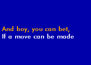 And boy, you can bet,

If a move can be made