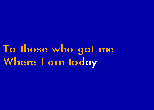 To those who got me

Where I am today