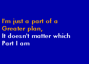 I'm just a part of a
Greater plan,

It doesn't maiier which
Part I am