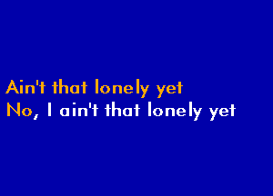 Ain't that lonely yet

No, I ain't that lonely yet