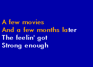 A few movies
And a few months later

The feelin' got
Strong enough