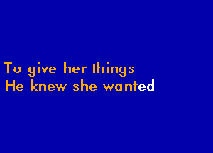 To give her things

He knew she wanted