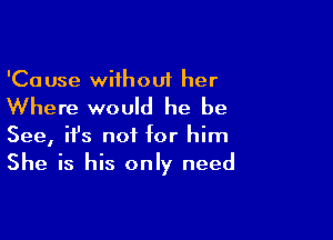 'Ca use without her

Where would he be

See, ifs not for him
She is his only need
